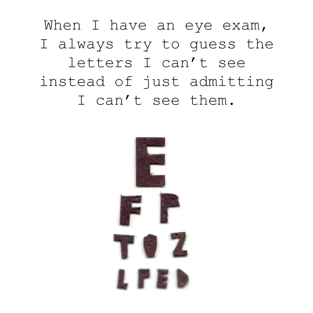 "When I have an eye exam, I always try to guess the letters I can't see instead of just admitting I can't see them. (Image of an eye exam chart.)